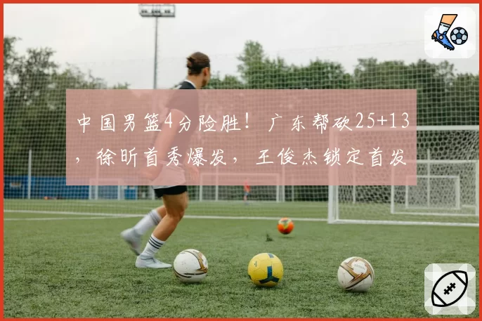 中国男篮4分险胜！广东帮砍25+13，徐昕首秀爆发，王俊杰锁定首发
