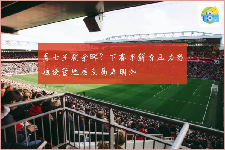 勇士王朝余晖?下赛季薪资压力恐迫使管理层交易库明加