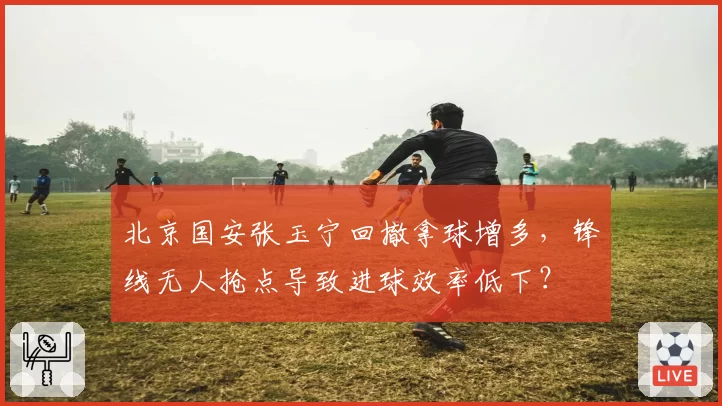 北京国安张玉宁回撤拿球增多,锋线无人抢点导致进球效率低下?