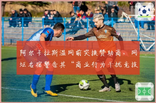 阿尔卡拉斯温网前突换赞助商,网坛名宿警告其“商业行为干扰竞技状态”