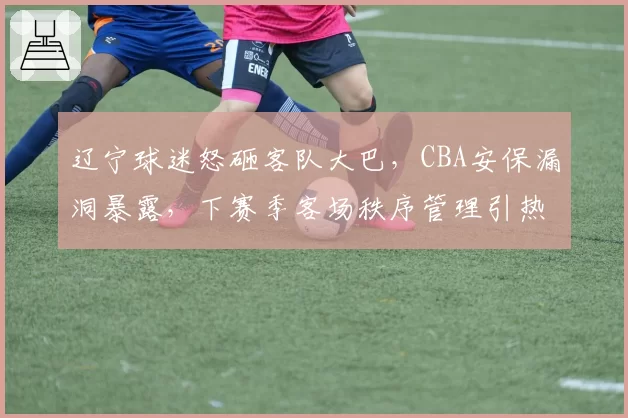 辽宁球迷怒砸客队大巴,CBA安保漏洞暴露,下赛季客场秩序管理引热议