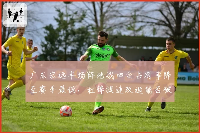 广东宏远半场阵地战回合占有率降至赛季最低,杜锋提速改造能否破解辽宁联防体系?
