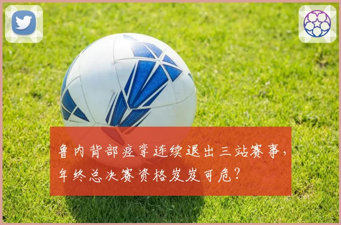 鲁内背部痉挛连续退出三站赛事，年终总决赛资格岌岌可危？