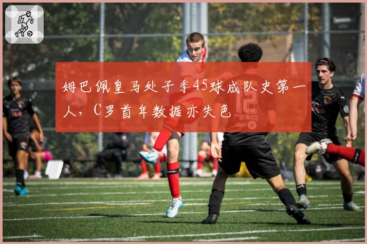 姆巴佩皇马处子季45球成队史第一人,C罗首年数据亦失色