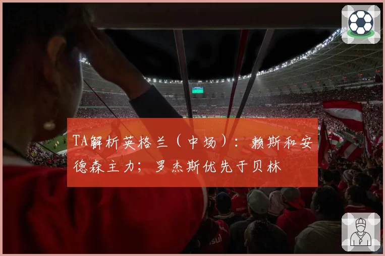 TA解析英格兰（中场）：赖斯和安德森主力；罗杰斯优先于贝林