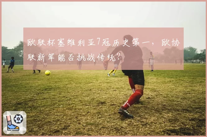 欧联杯塞维利亚7冠历史第一,欧协联新军能否挑战传统?
