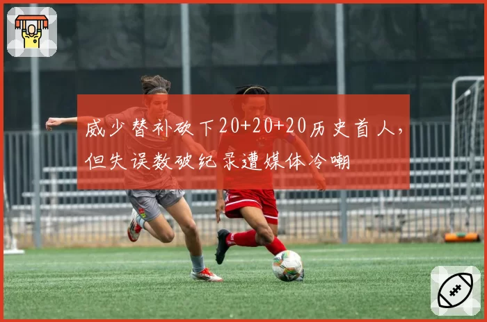 威少替补砍下20+20+20历史首人，但失误数破纪录遭媒体冷嘲
