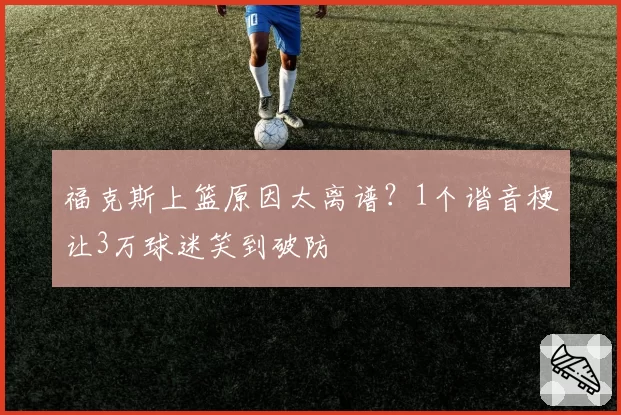 福克斯上篮原因太离谱?1个谐音梗让3万球迷笑到破防