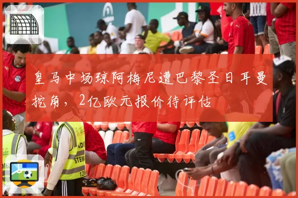 皇马中场琼阿梅尼遭巴黎圣日耳曼挖角,2亿欧元报价待评估