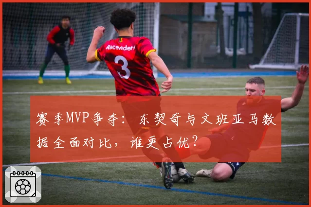 赛季MVP争夺：东契奇与文班亚马数据全面对比，谁更占优？