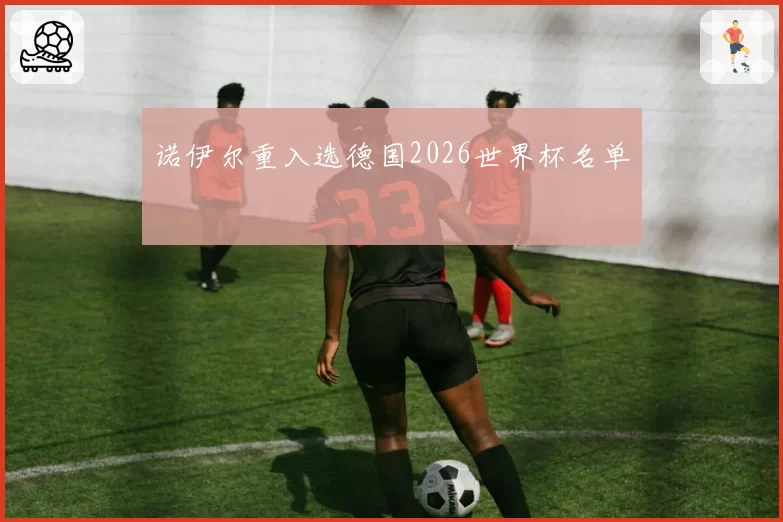 诺伊尔重入选德国2026世界杯名单