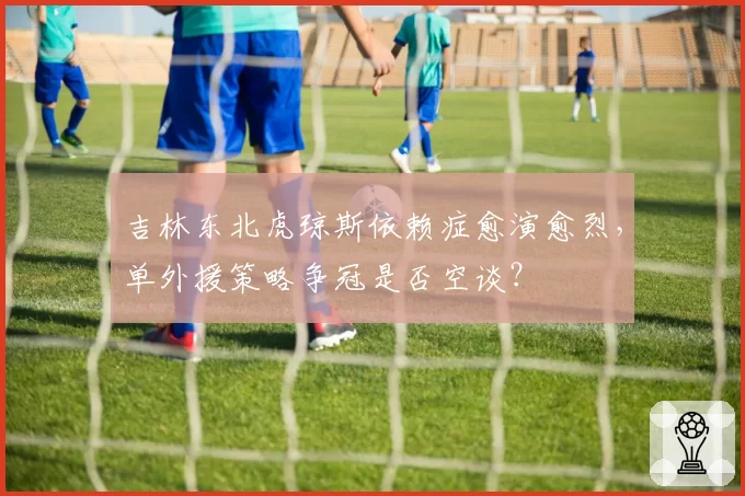 吉林东北虎琼斯依赖症愈演愈烈,单外援策略争冠是否空谈?
